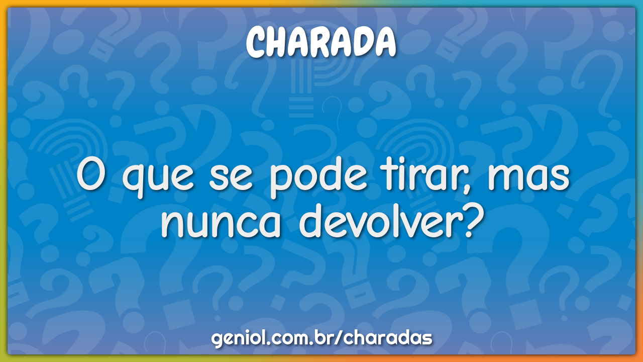 O que se pode tirar, mas nunca devolver?