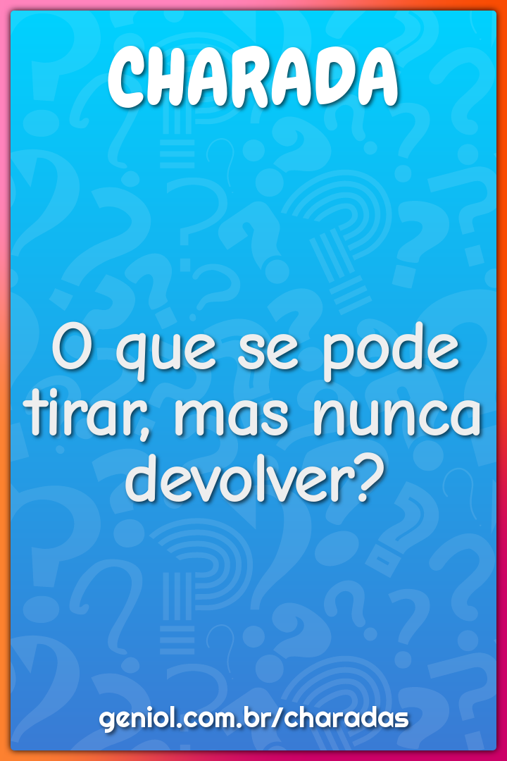 O que se pode tirar, mas nunca devolver?