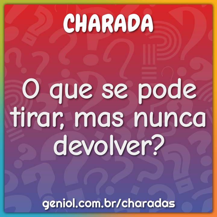 O que se pode tirar, mas nunca devolver?