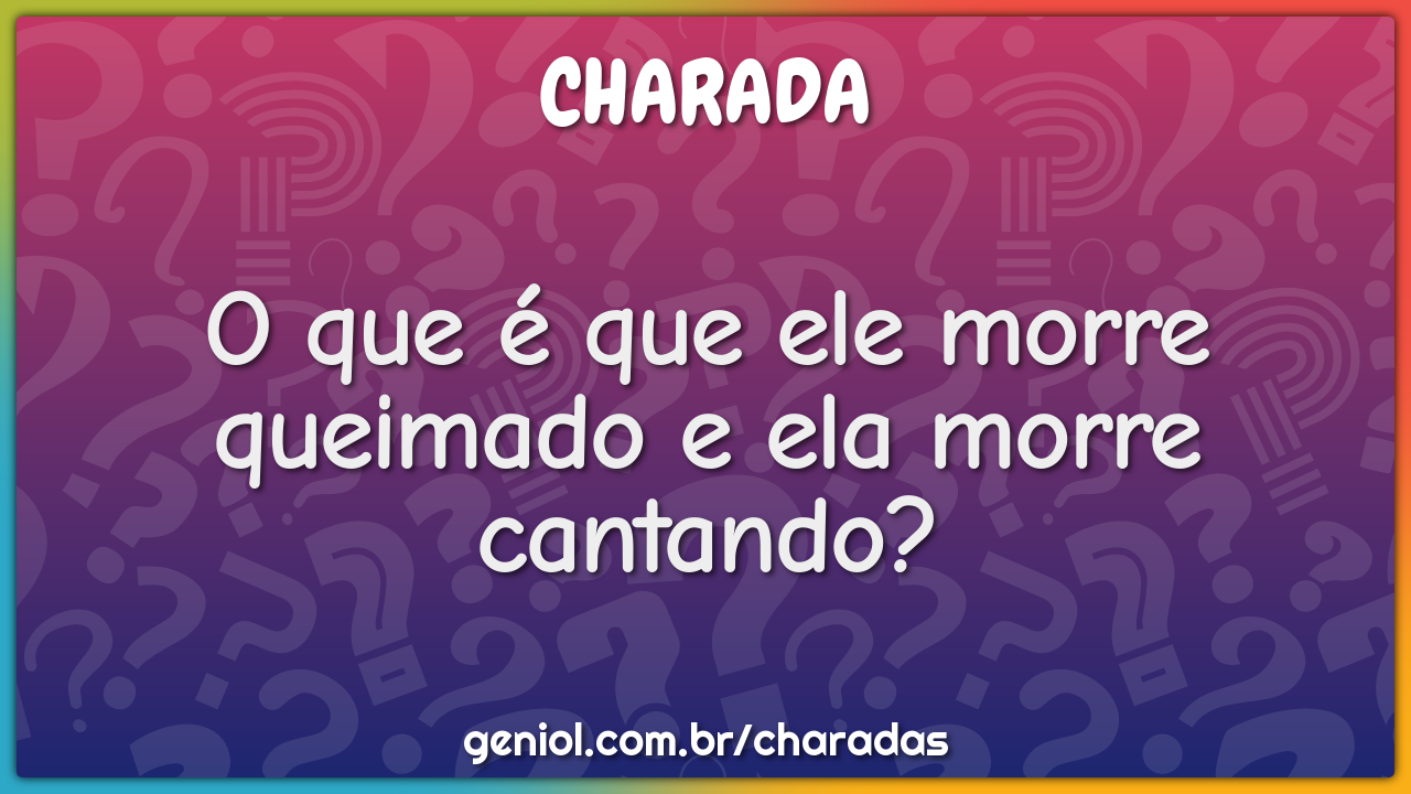 O que é que ele morre queimado e ela morre cantando?