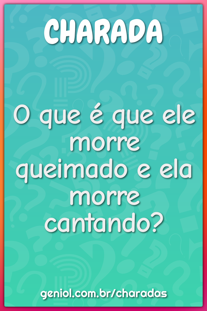 O que é que ele morre queimado e ela morre cantando?