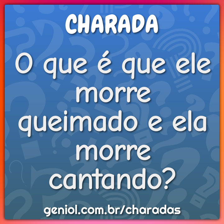 O que é que ele morre queimado e ela morre cantando?