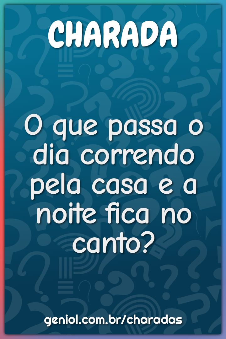 O que passa o dia correndo pela casa e a noite fica no canto?