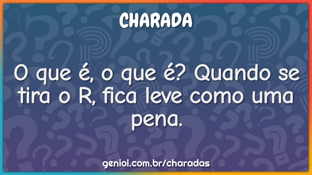 O que é, o que é? Quando se tira o R, fica leve como uma pena.