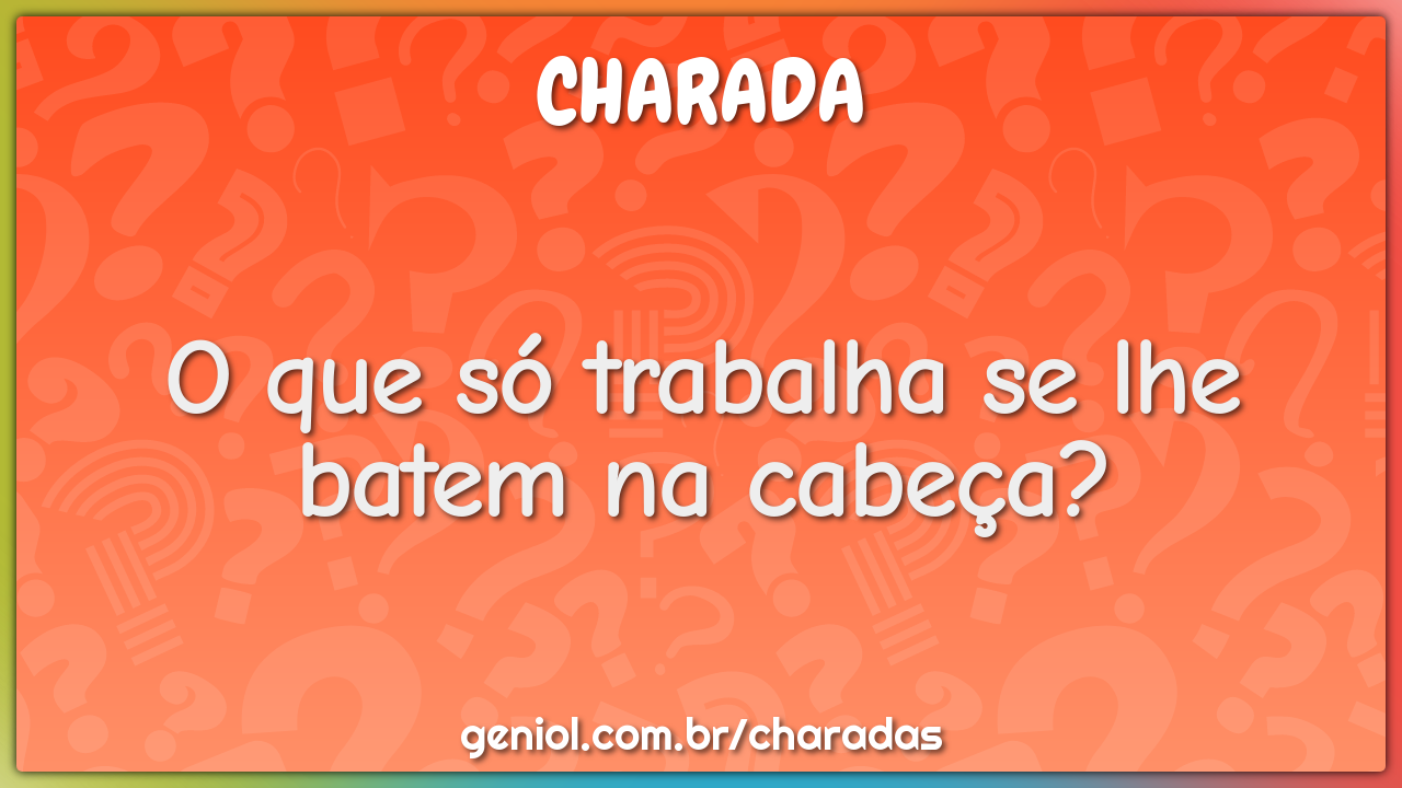 O que só trabalha se lhe batem na cabeça?