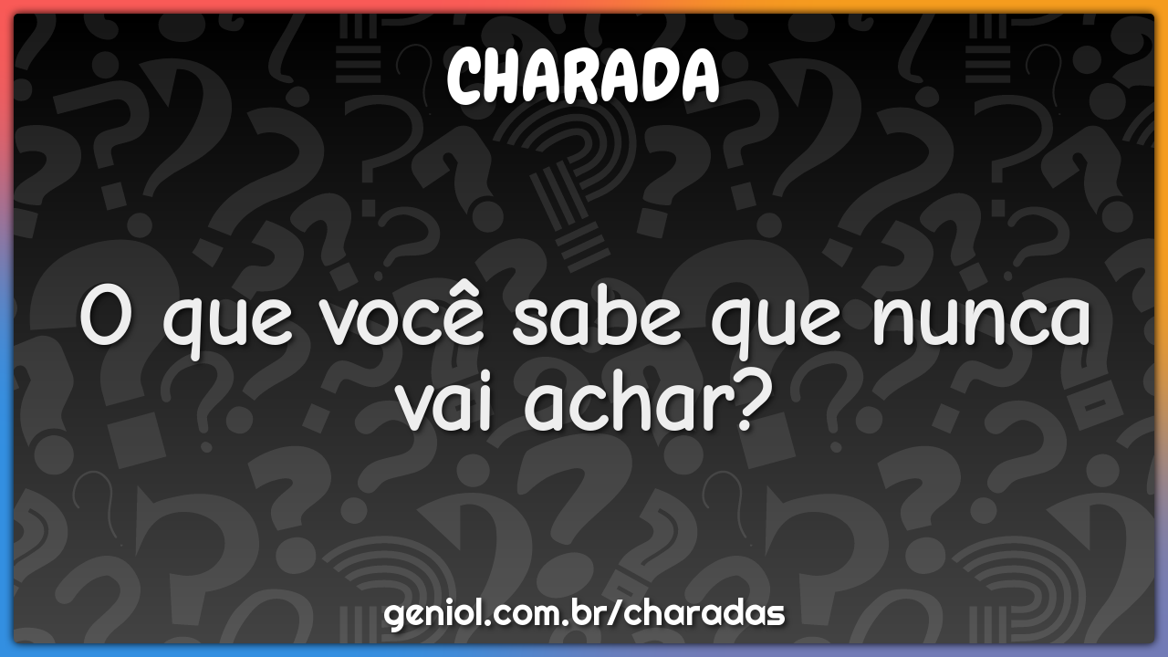 O que você sabe que nunca vai achar?