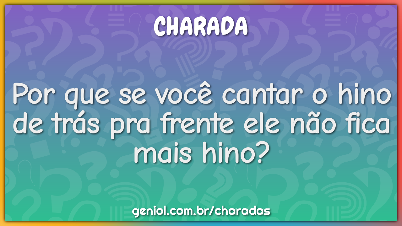 Por que se você cantar o hino de trás pra frente ele não fica mais...