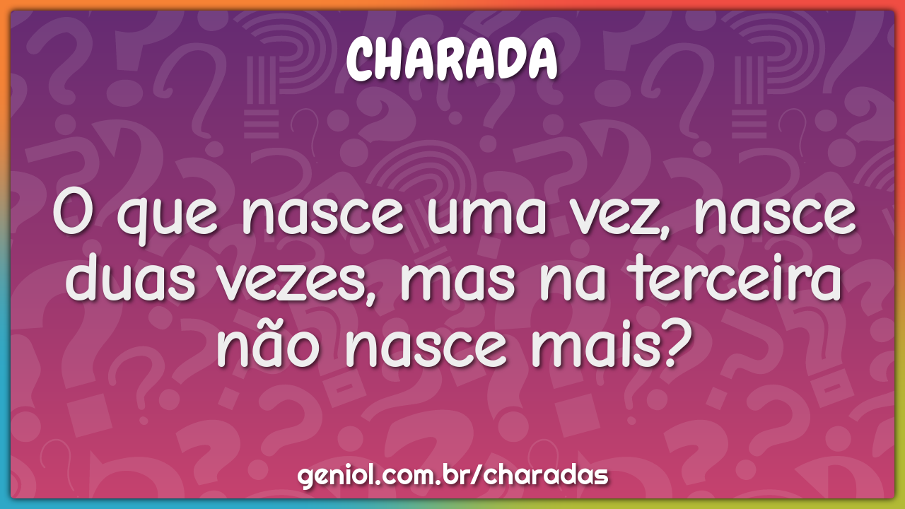 O que nasce uma vez, nasce duas vezes, mas na terceira não nasce mais?