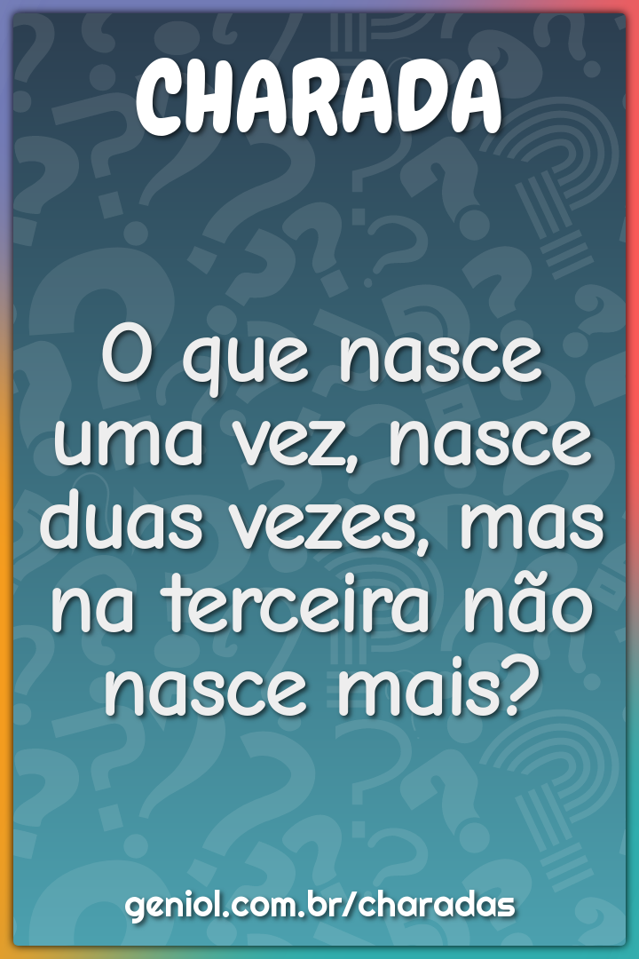 O que nasce uma vez, nasce duas vezes, mas na terceira não nasce mais?