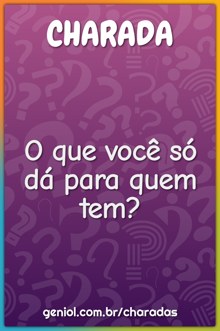 O que você só dá para quem tem?