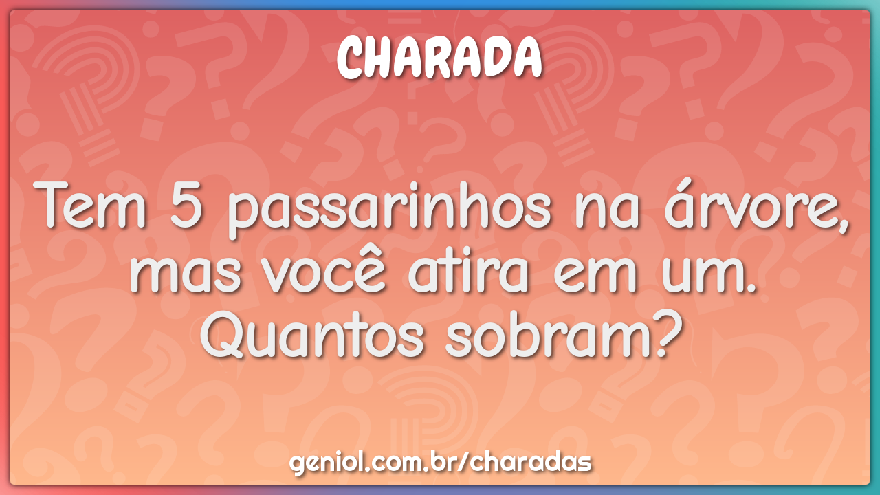 Tem 5 passarinhos na árvore, mas você atira em um. Quantos sobram?