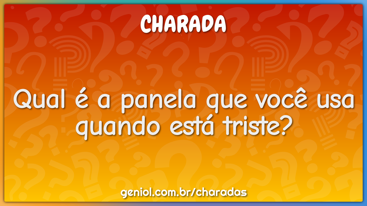 Qual é a panela que você usa quando está triste?