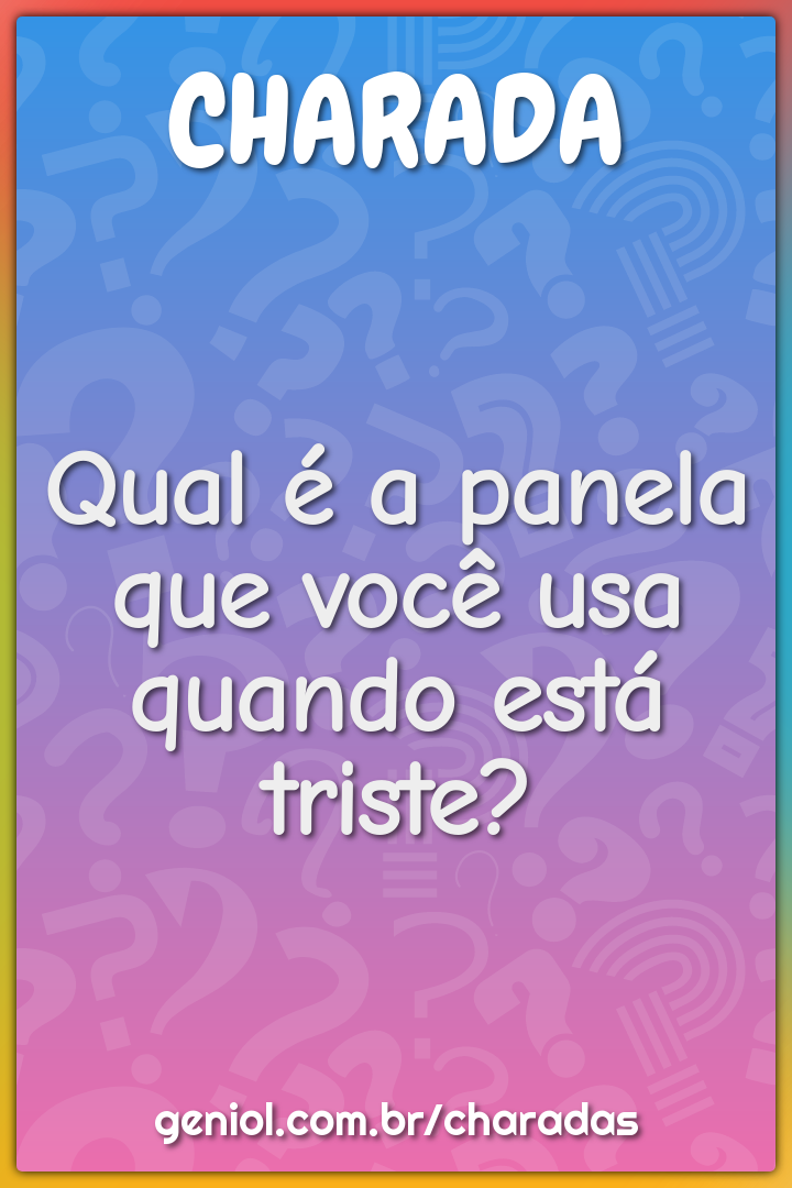 Qual é a panela que você usa quando está triste?