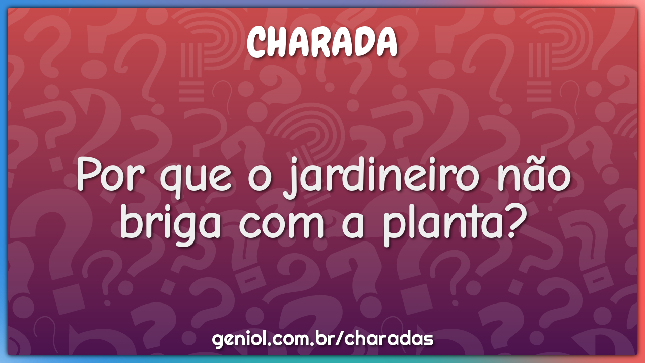 Por que o jardineiro não briga com a planta?