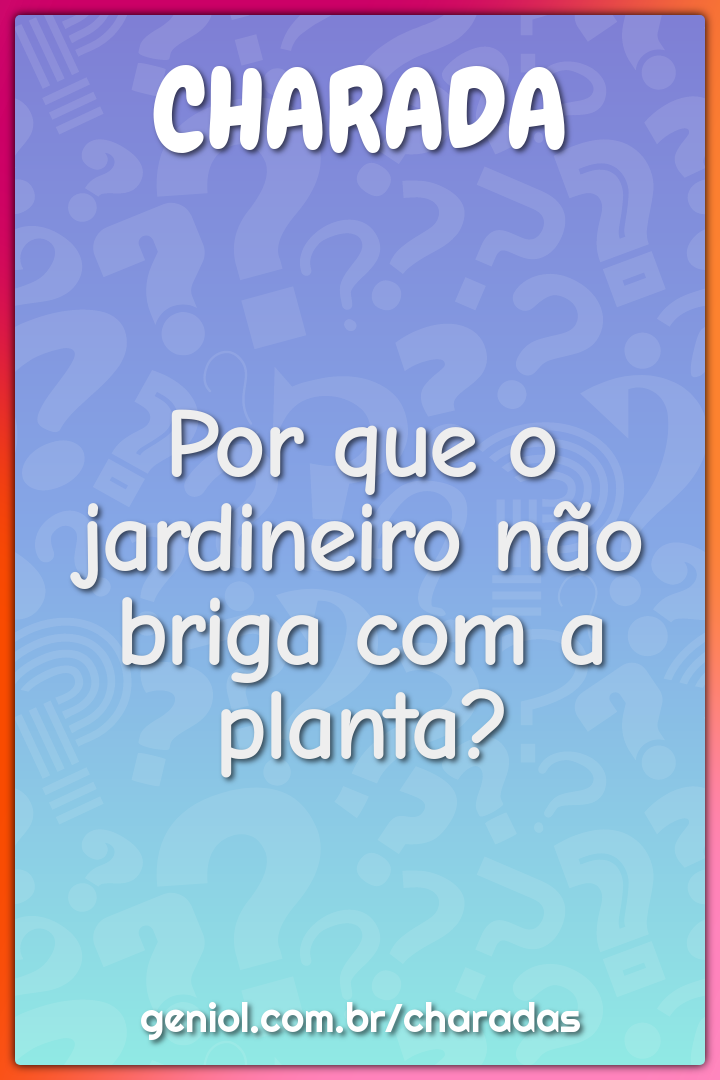 Por que o jardineiro não briga com a planta?