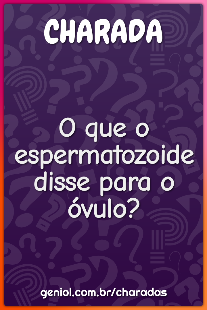 O que o espermatozoide disse para o óvulo?