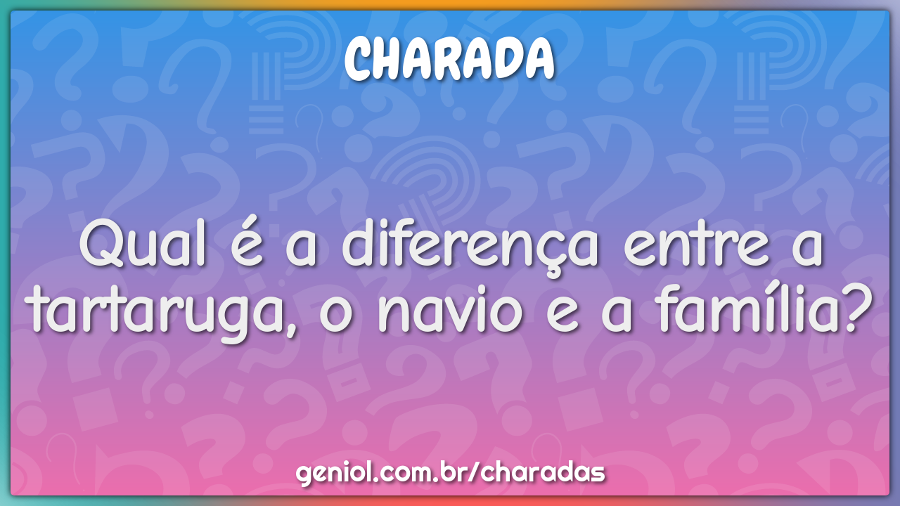 Qual é a diferença entre a tartaruga, o navio e a família?