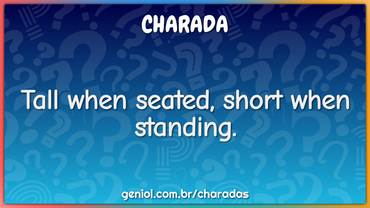 Tall when seated, short when standing.