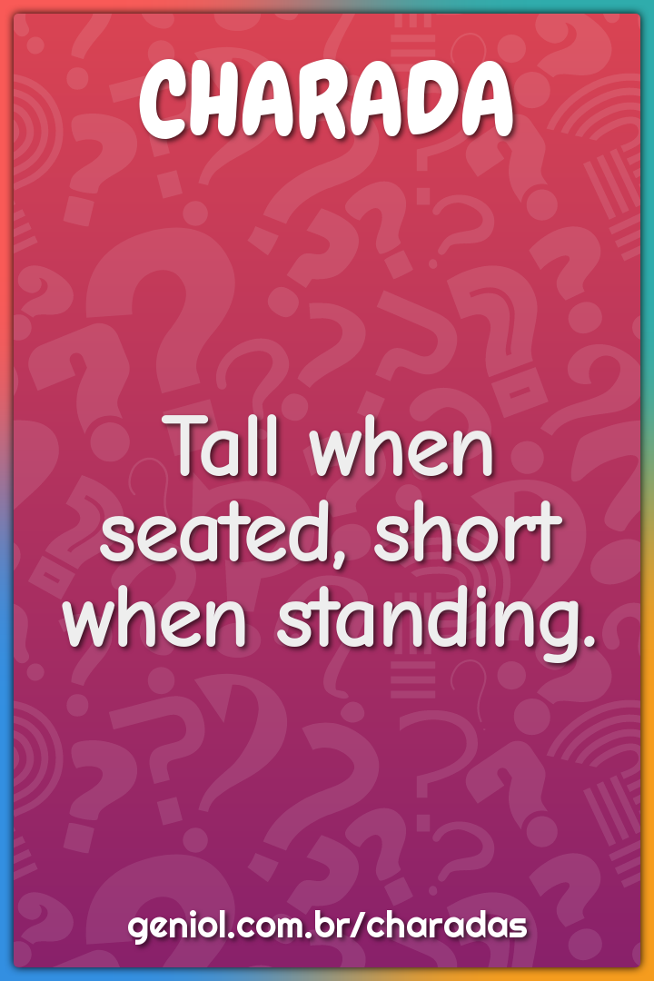 Tall when seated, short when standing.