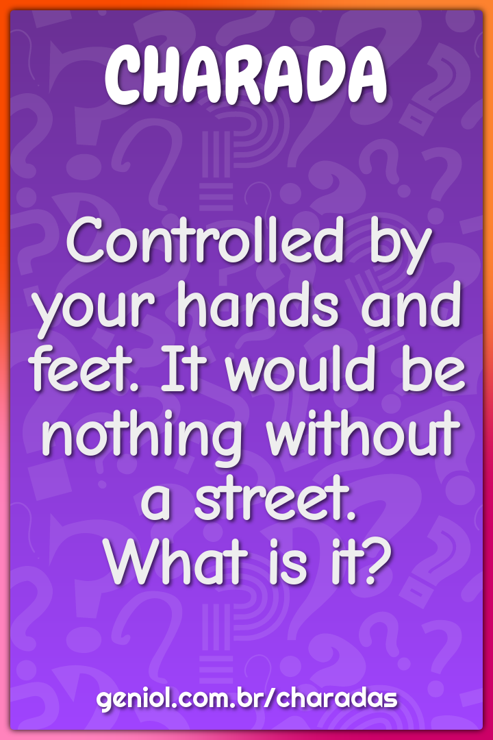 Controlled by your hands and feet. It would be nothing without a...