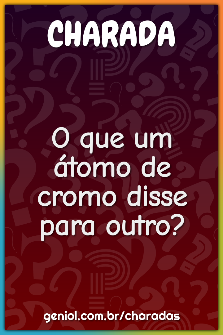 O que um átomo de cromo disse para outro?