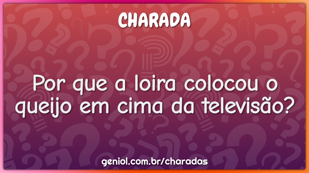 Por que a loira colocou o queijo em cima da televisão?