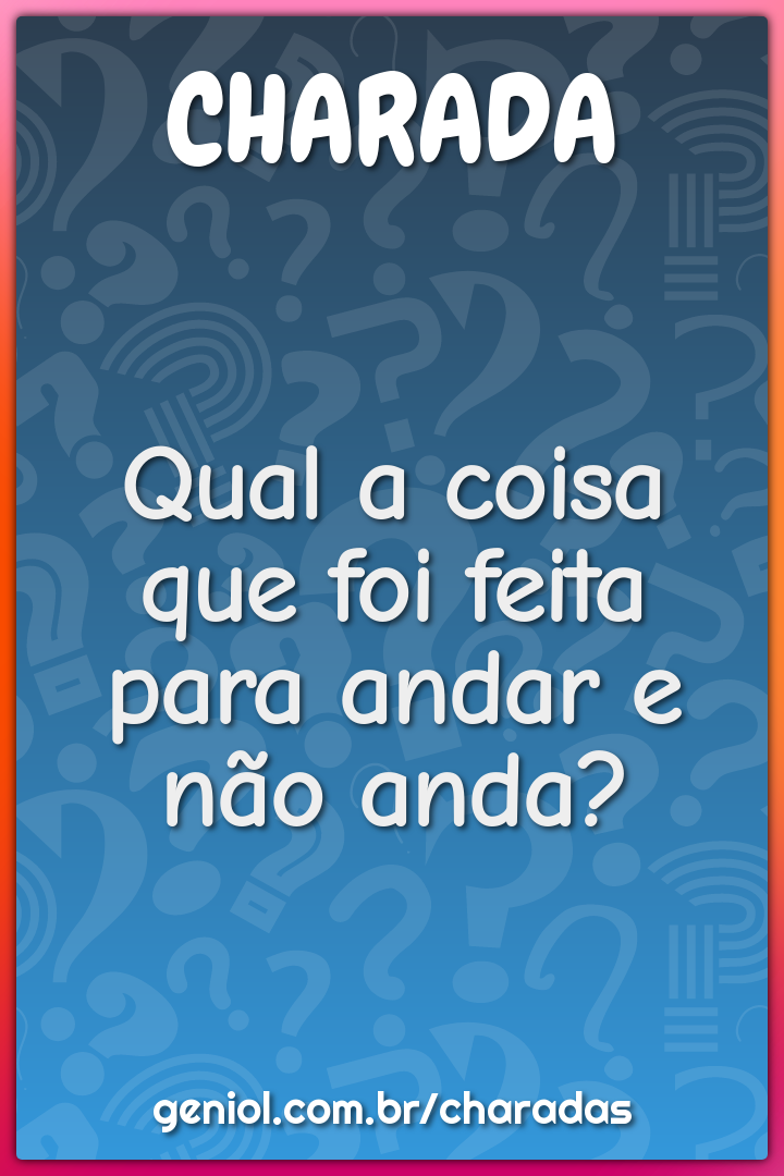 Qual a coisa que foi feita para andar e não anda?