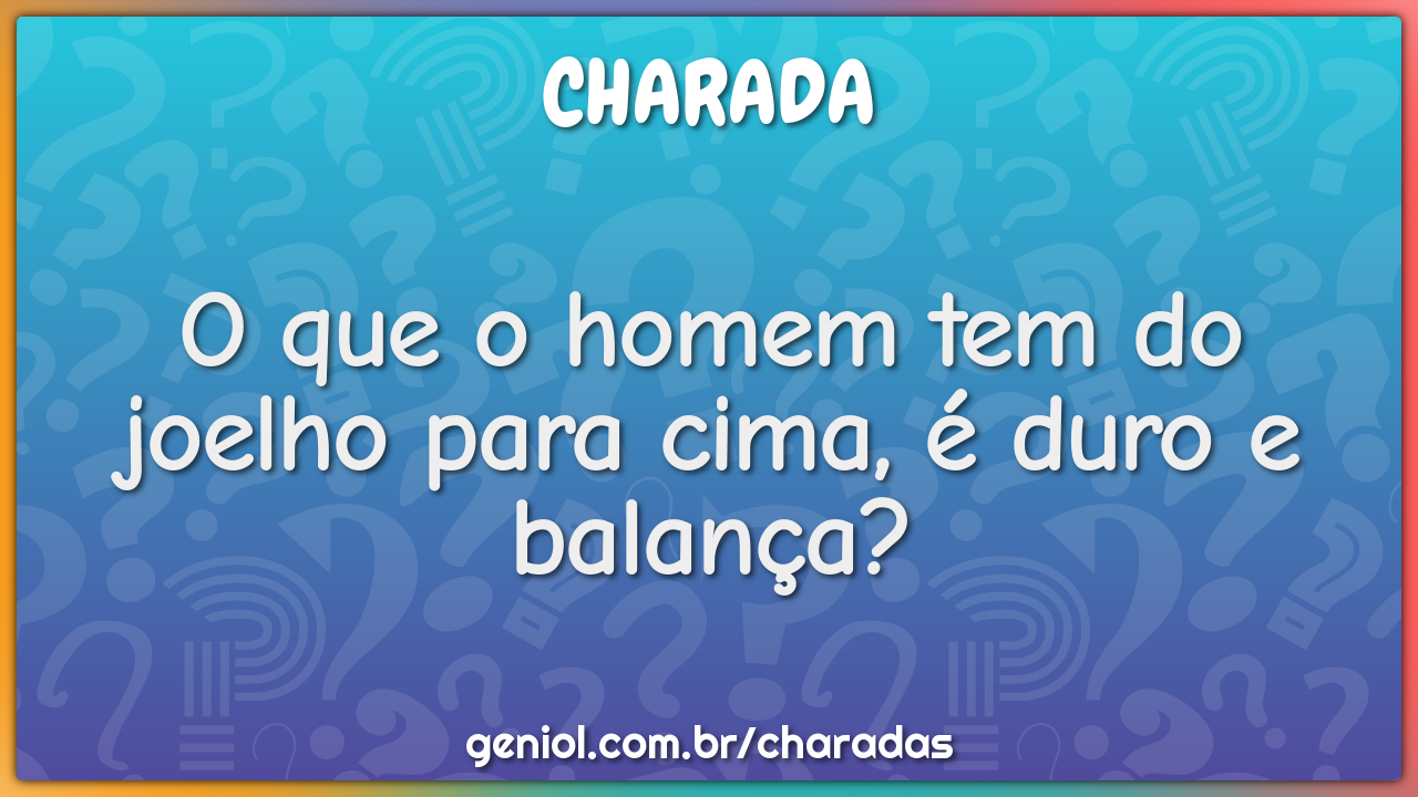 O que o homem tem do joelho para cima, é duro e balança?