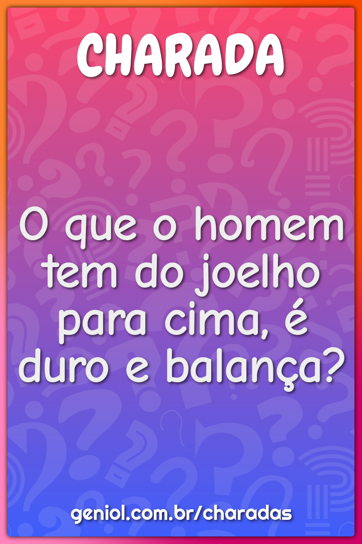 O que o homem tem do joelho para cima, é duro e balança?