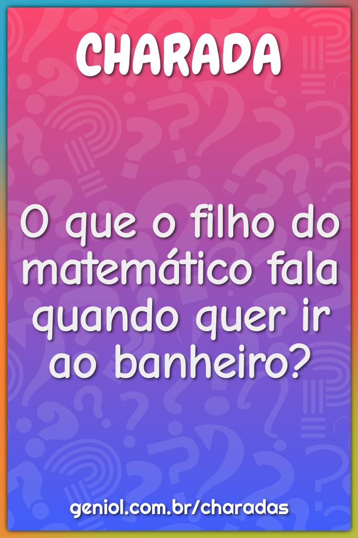 O que o filho do matemático fala quando quer ir ao banheiro?