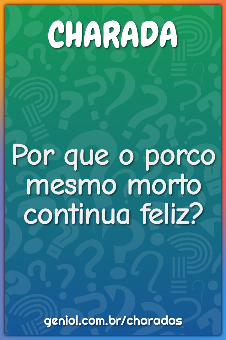 Por que o porco mesmo morto continua feliz?