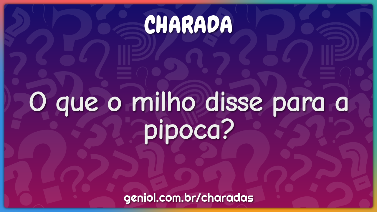 O que o milho disse para a pipoca?