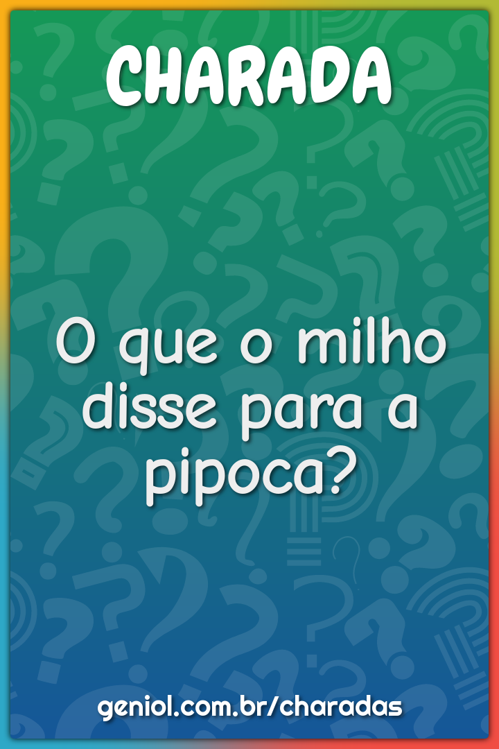 O que o milho disse para a pipoca?