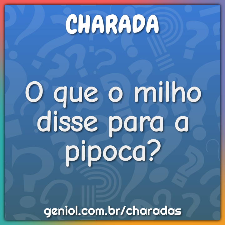 O que o milho disse para a pipoca?