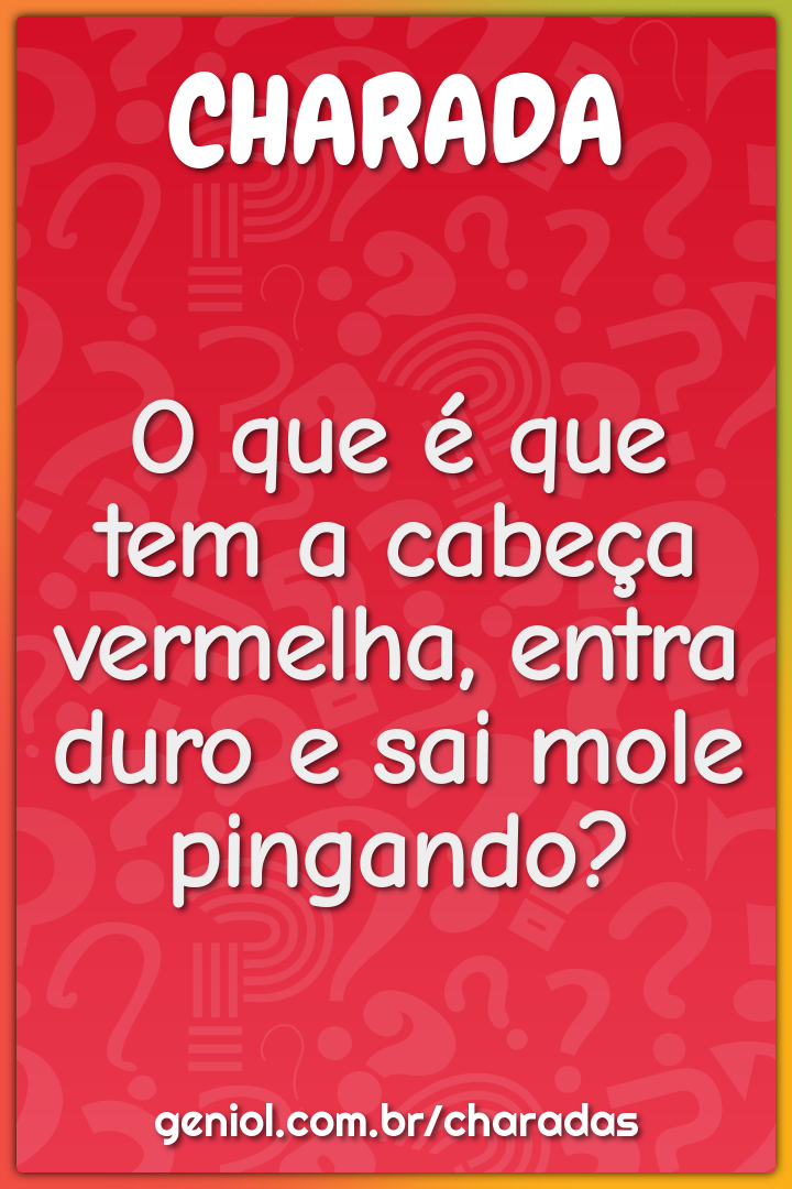 O que é que tem a cabeça vermelha, entra duro e sai mole pingando?