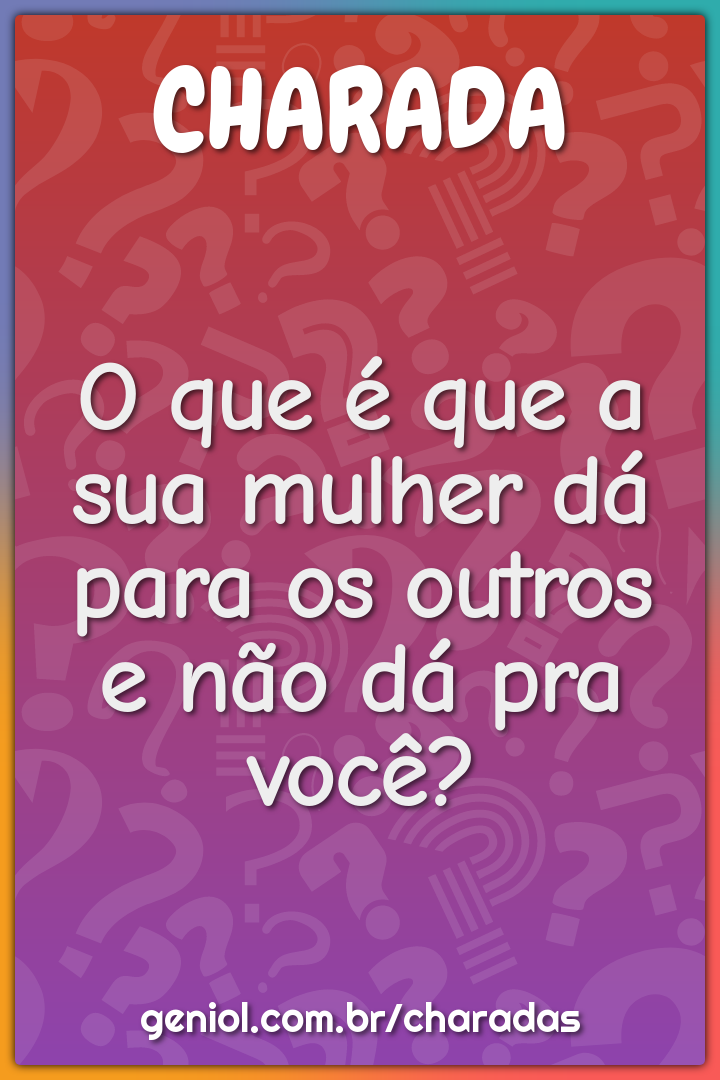 O que é que a sua mulher dá para os outros e não dá pra você?