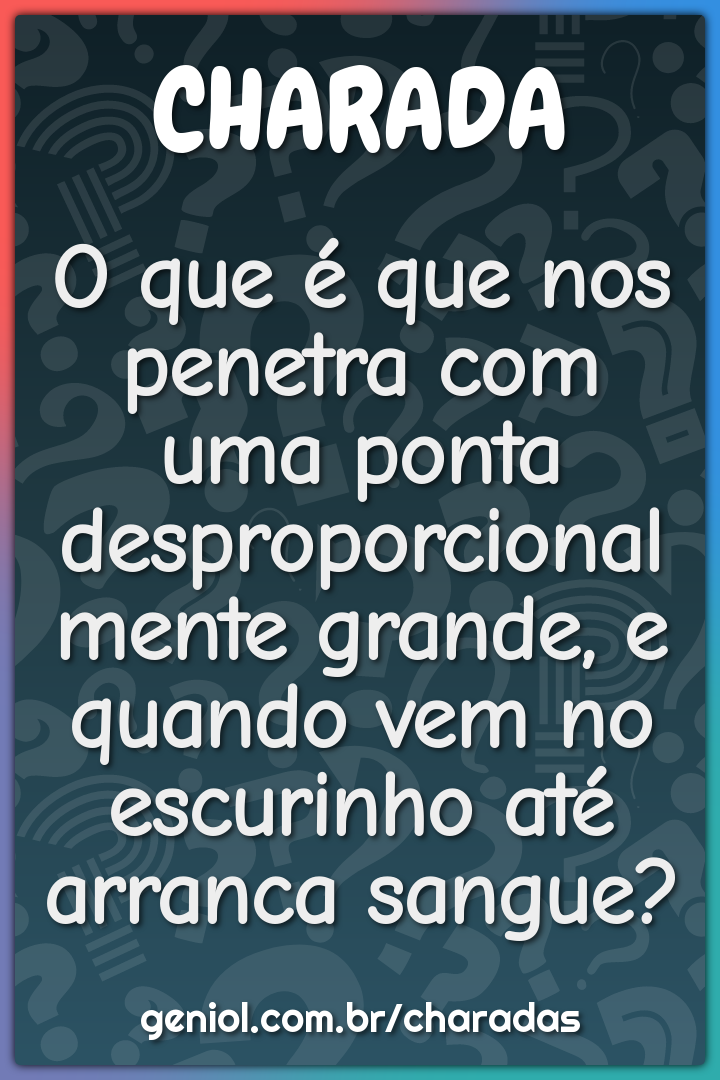 O que é que nos penetra com uma ponta desproporcionalmente grande, e...