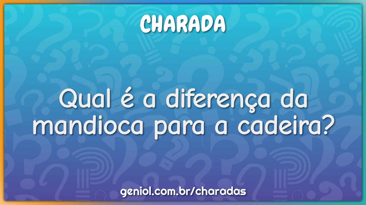 Qual é a diferença da mandioca para a cadeira?