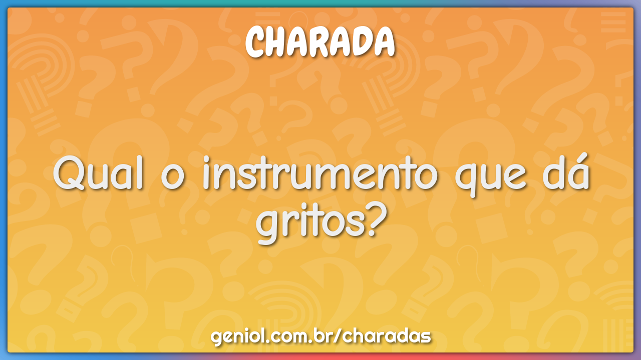 Qual o instrumento que dá gritos?