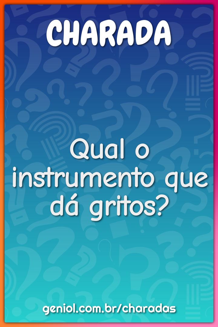 Qual o instrumento que dá gritos?