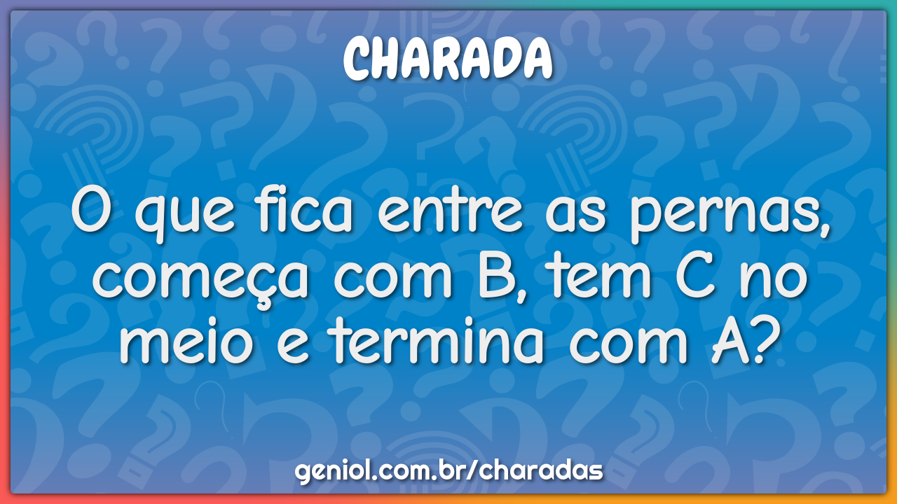 O que fica entre as pernas, começa com B, tem C no meio e termina com...