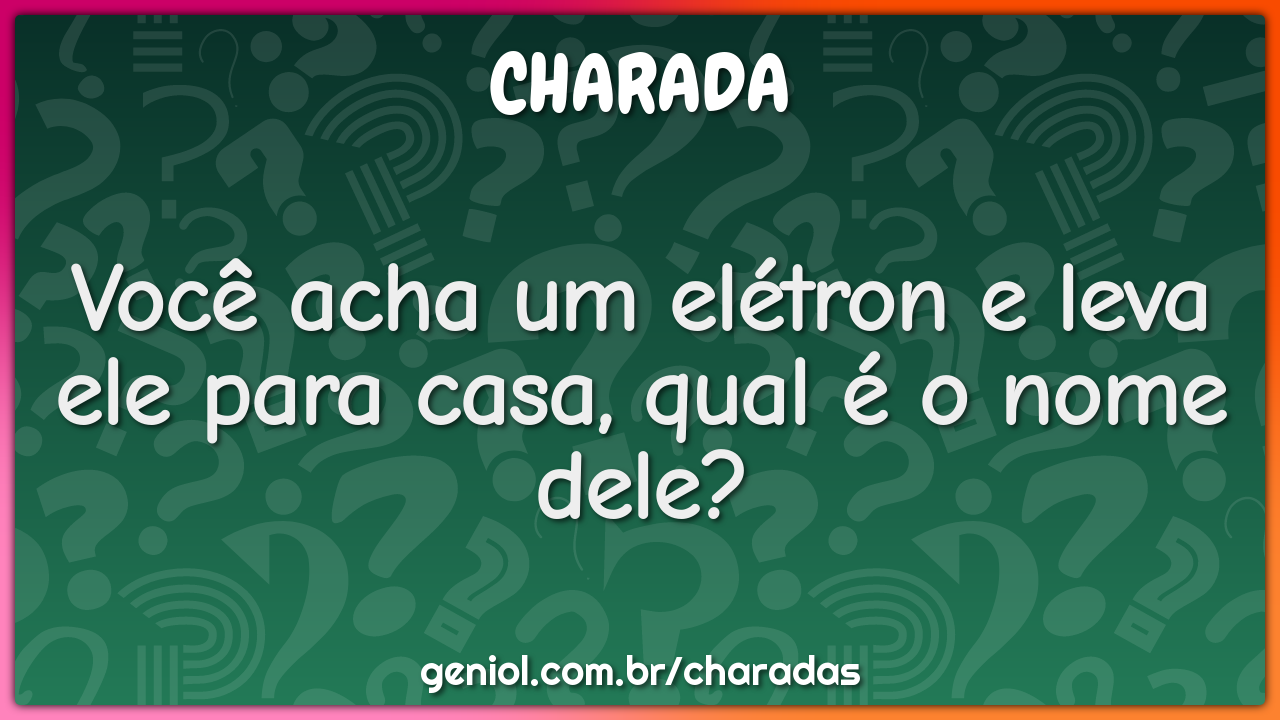 Você acha um elétron e leva ele para casa, qual é o nome dele?