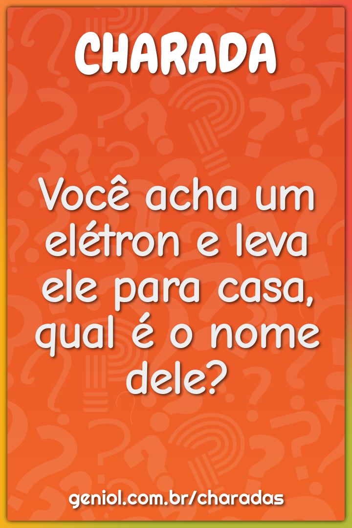 Você acha um elétron e leva ele para casa, qual é o nome dele?